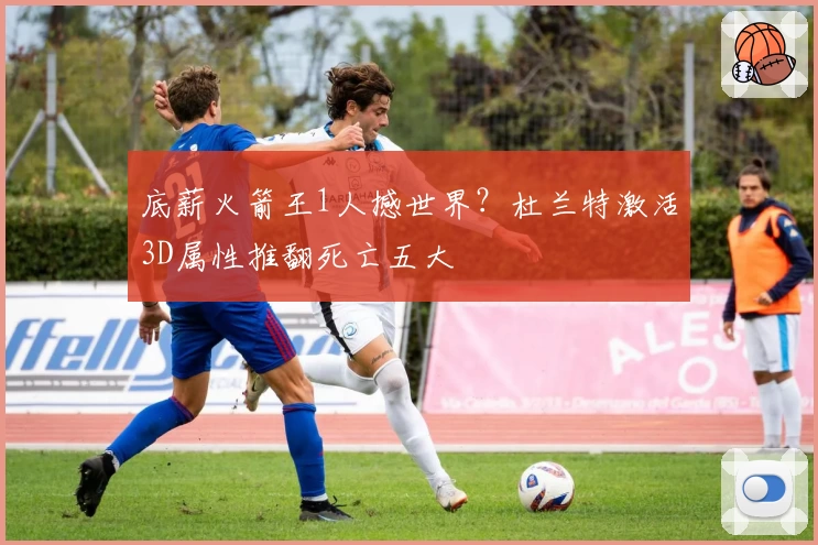 底薪火箭王1人撼世界？杜兰特激活3D属性推翻死亡五大