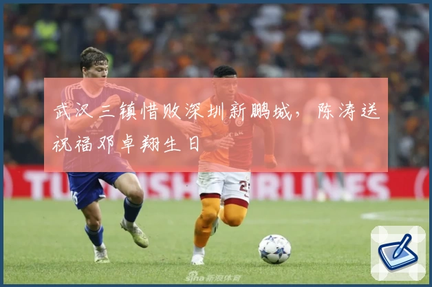 武汉三镇惜败深圳新鹏城，陈涛送祝福邓卓翔生日