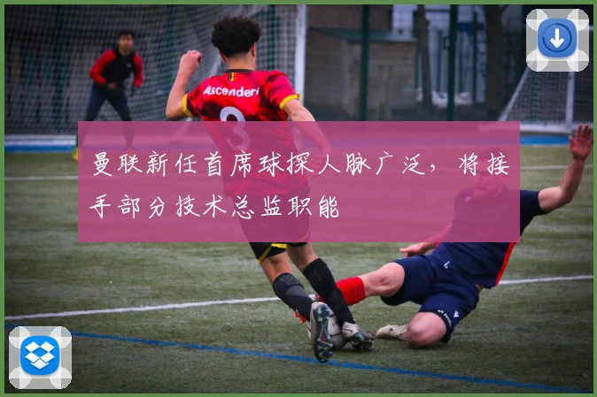 曼联新任首席球探人脉广泛,将接手部分技术总监职能