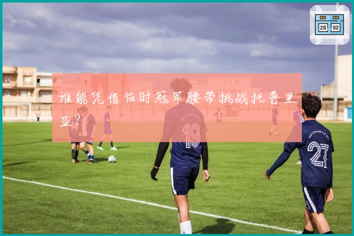 谁能凭借临时冠军腰带挑战托普里亚？