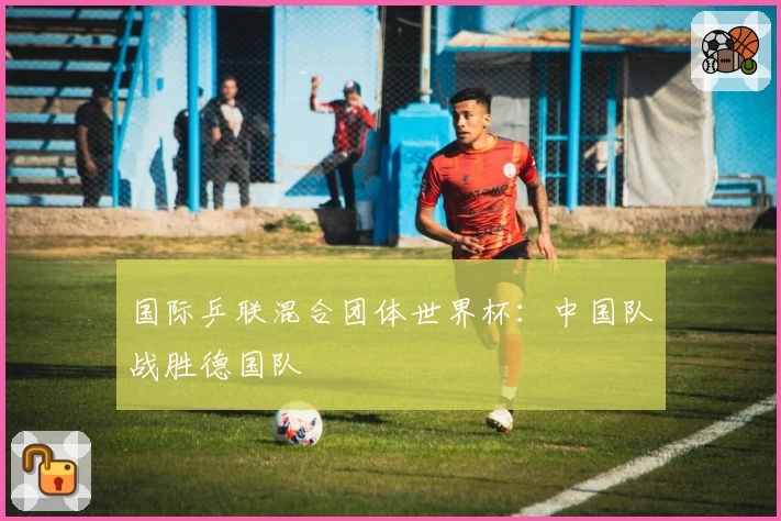 国际乒联混合团体世界杯：中国队战胜德国队