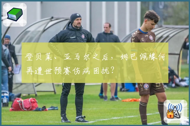 登贝莱、亚马尔之后，姆巴佩缘何再遭世预赛伤病困扰？