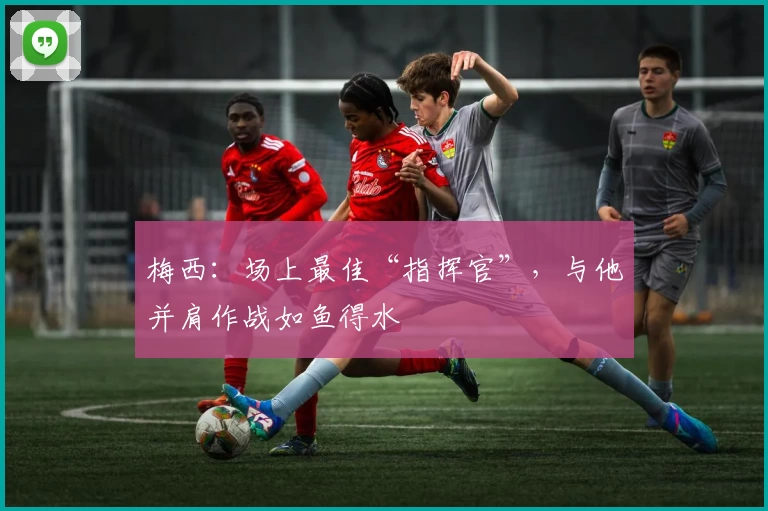梅西:场上最佳“指挥官”,与他并肩作战如鱼得水