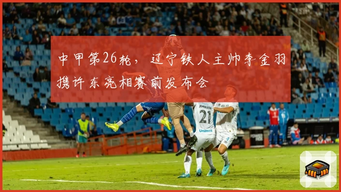 中甲第26轮,辽宁铁人主帅李金羽携许东亮相赛前发布会