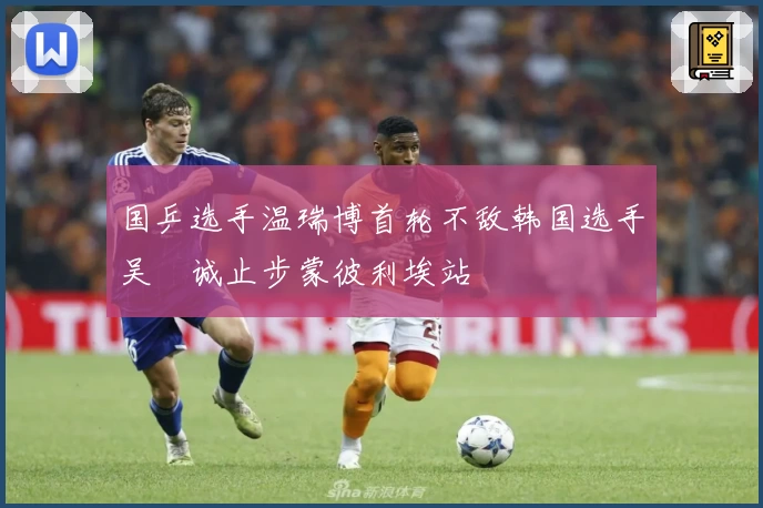 国乒选手温瑞博首轮不敌韩国选手吴晙诚止步蒙彼利埃站