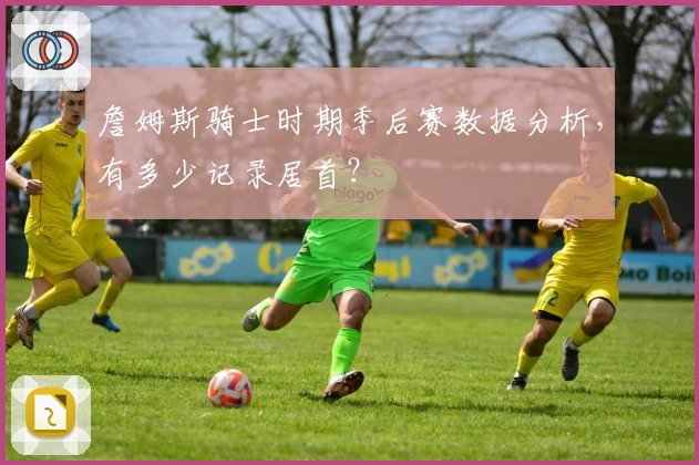 詹姆斯骑士时期季后赛数据分析，有多少记录居首？