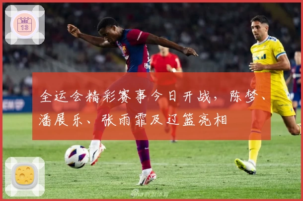 全运会精彩赛事今日开战，陈梦、潘展乐、张雨霏及辽篮亮相