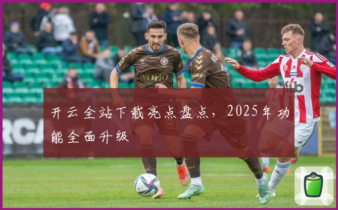 开云全站下载亮点盘点，2025年功能全面升级