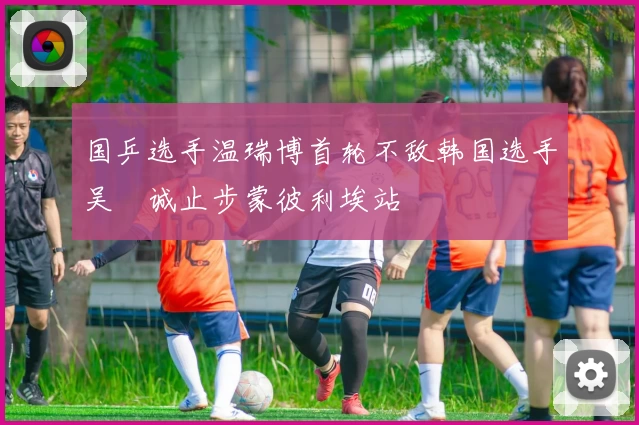 国乒选手温瑞博首轮不敌韩国选手吴晙诚止步蒙彼利埃站